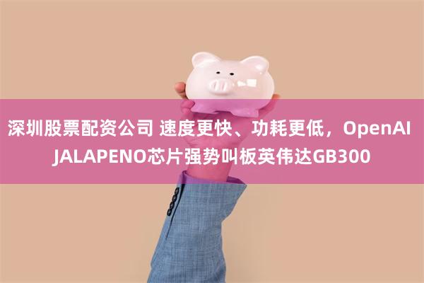 深圳股票配资公司 速度更快、功耗更低，OpenAI JALAPENO芯片强势叫板英伟达GB300