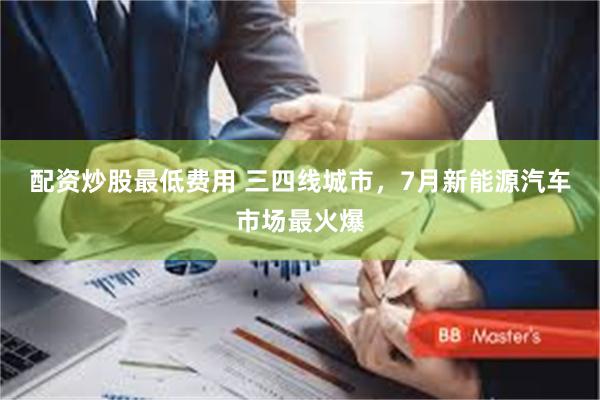 配资炒股最低费用 三四线城市，7月新能源汽车市场最火爆