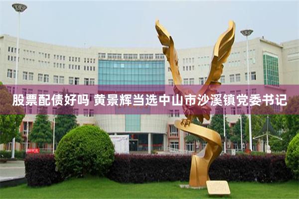 股票配债好吗 黄景辉当选中山市沙溪镇党委书记