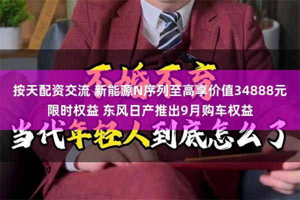 按天配资交流 新能源N序列至高享价值34888元限时权益 东风日产推出9月购车权益