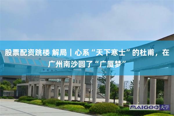 股票配资跳楼 解局｜心系“天下寒士”的杜甫，在广州南沙圆了“广厦梦”
