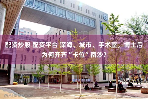 配资炒股 配资平台 深海、城市、手术室，博士后为何齐齐“卡位”南沙？