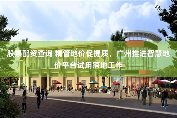 股票配资查询 精管地价促提质，广州推进智慧地价平台试用落地工作