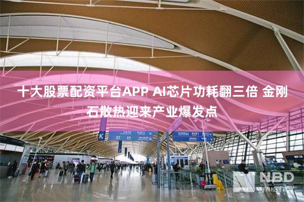十大股票配资平台APP AI芯片功耗翻三倍 金刚石散热迎来产业爆发点