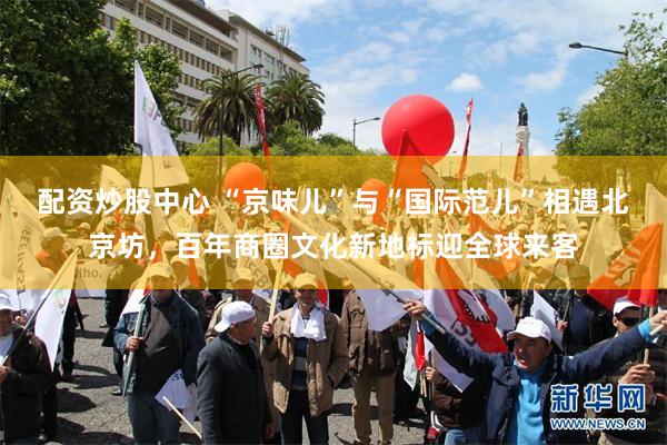 配资炒股中心 “京味儿”与“国际范儿”相遇北京坊，百年商圈文化新地标迎全球来客
