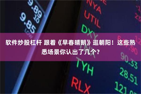 软件炒股杠杆 跟着《早春晴朗》逛朝阳！这些熟悉场景你认出了几个？