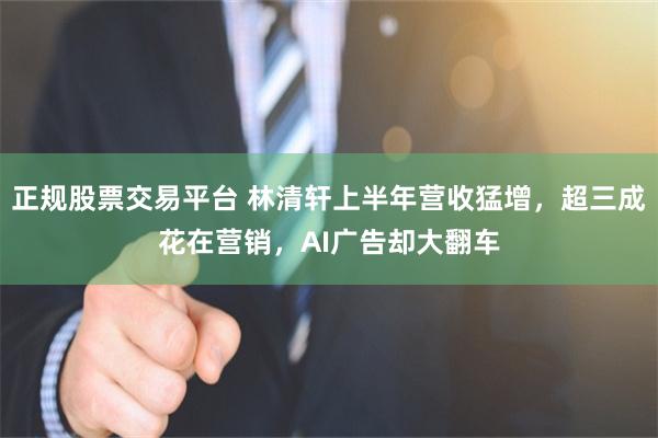 正规股票交易平台 林清轩上半年营收猛增，超三成花在营销，AI广告却大翻车