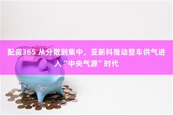 配资365 从分散到集中，亚新科推动整车供气进入“中央气源”时代