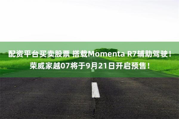 配资平台买卖股票 搭载Momenta R7辅助驾驶！荣威家越07将于9月21日开启预售！