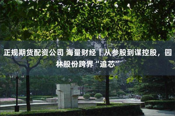 正规期货配资公司 海量财经丨从参股到谋控股，园林股份跨界“追芯”