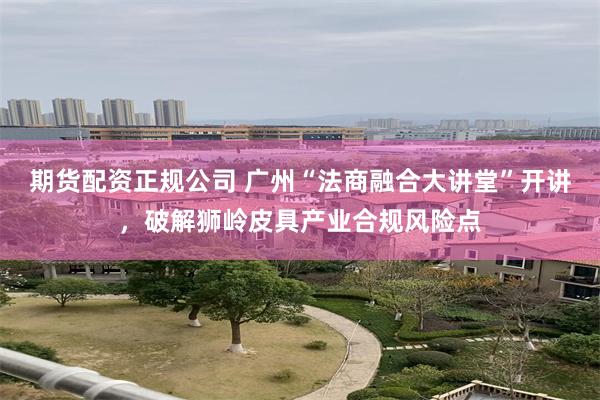 期货配资正规公司 广州“法商融合大讲堂”开讲,破解狮岭皮具产业合规风险点