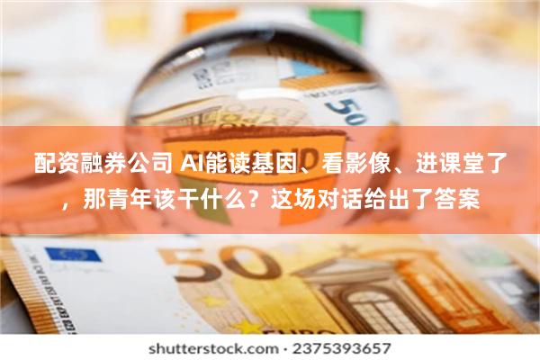 配资融券公司 AI能读基因、看影像、进课堂了，那青年该干什么？这场对话给出了答案
