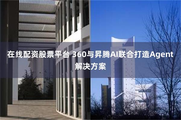 在线配资股票平台 360与昇腾AI联合打造Agent解决方案