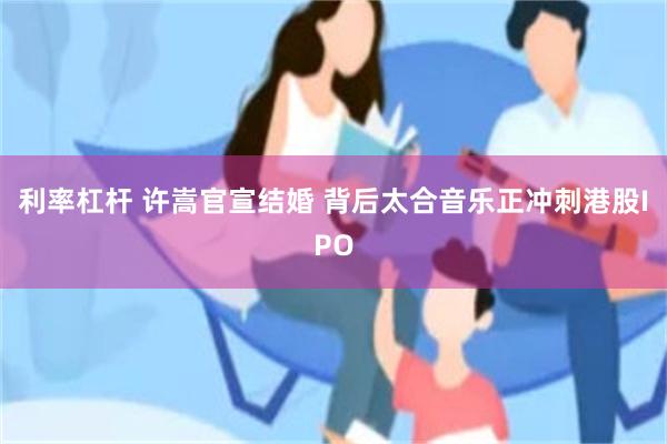 利率杠杆 许嵩官宣结婚 背后太合音乐正冲刺港股IPO