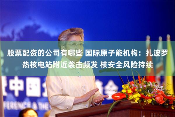 股票配资的公司有哪些 国际原子能机构：扎波罗热核电站附近袭击频发 核安全风险持续