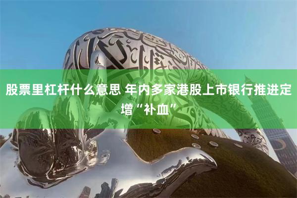 股票里杠杆什么意思 年内多家港股上市银行推进定增“补血”