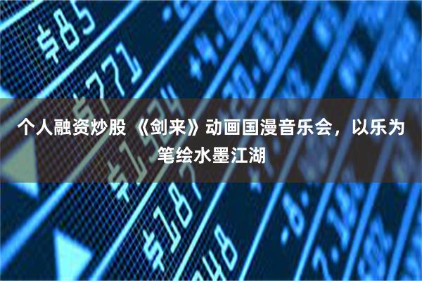 个人融资炒股 《剑来》动画国漫音乐会，以乐为笔绘水墨江湖