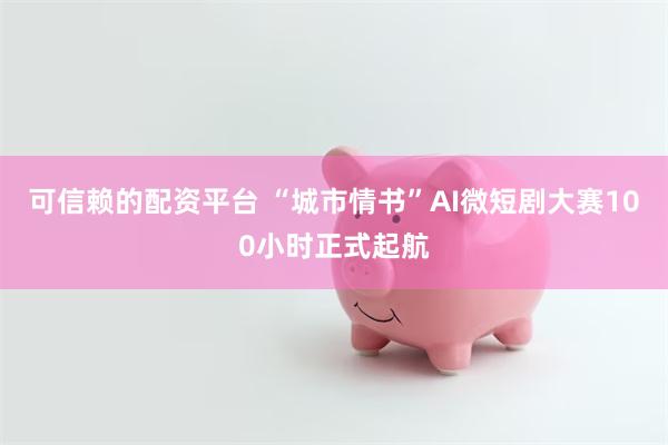 可信赖的配资平台 “城市情书”AI微短剧大赛100小时正式起航