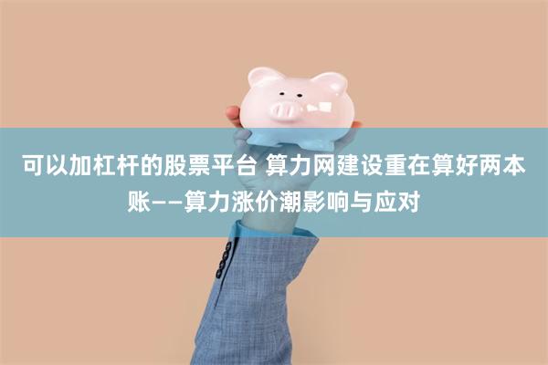 可以加杠杆的股票平台 算力网建设重在算好两本账——算力涨价潮影响与应对