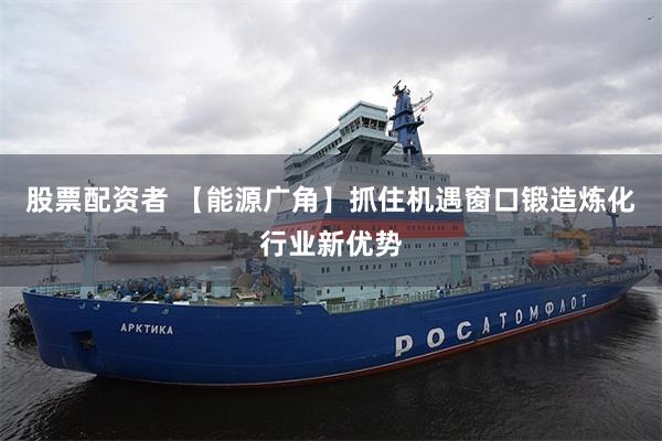 股票配资者 【能源广角】抓住机遇窗口锻造炼化行业新优势