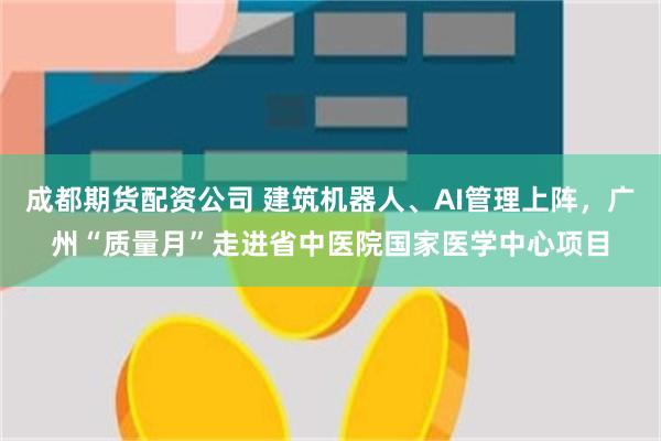 成都期货配资公司 建筑机器人、AI管理上阵，广州“质量月”走进省中医院国家医学中心项目