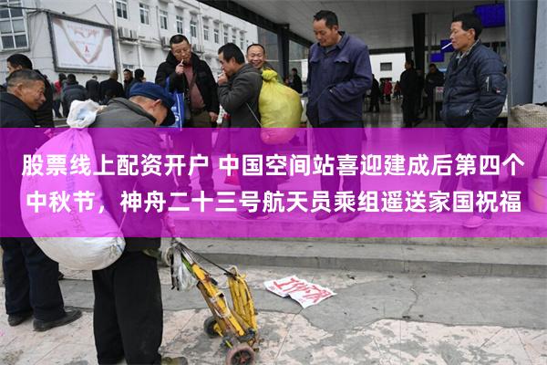 股票线上配资开户 中国空间站喜迎建成后第四个中秋节，神舟二十三号航天员乘组遥送家国祝福