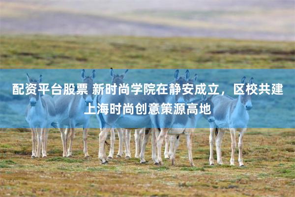 配资平台股票 新时尚学院在静安成立，区校共建上海时尚创意策源高地