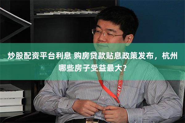 炒股配资平台利息 购房贷款贴息政策发布，杭州哪些房子受益最大？