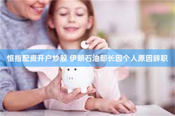 恒指配资开户炒股 伊朗石油部长因个人原因辞职