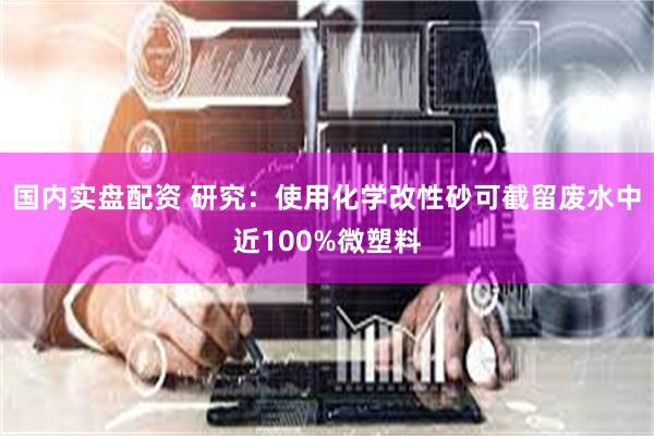 国内实盘配资 研究：使用化学改性砂可截留废水中近100%微塑料