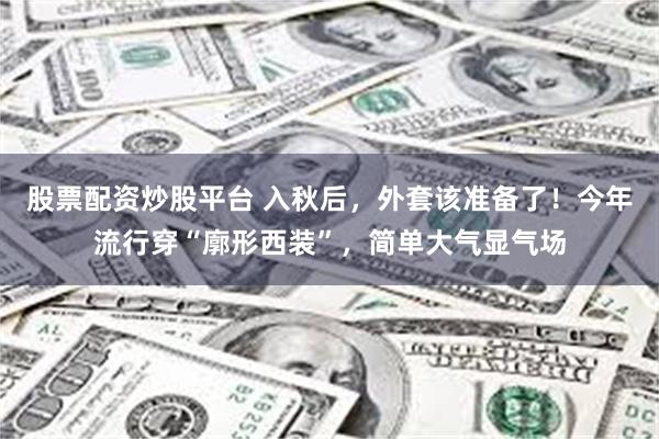 股票配资炒股平台 入秋后，外套该准备了！今年流行穿“廓形西装”，简单大气显气场