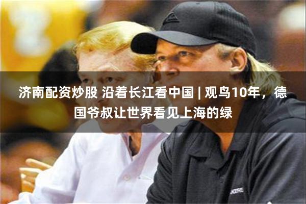 济南配资炒股 沿着长江看中国 | 观鸟10年，德国爷叔让世界看见上海的绿