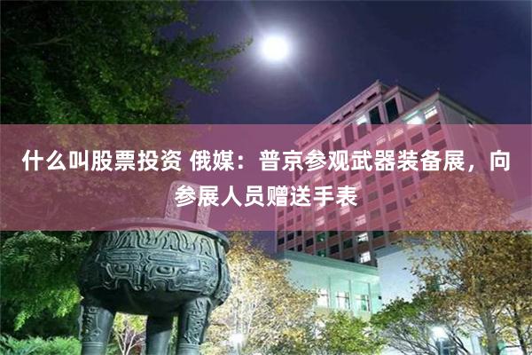什么叫股票投资 俄媒：普京参观武器装备展，向参展人员赠送手表