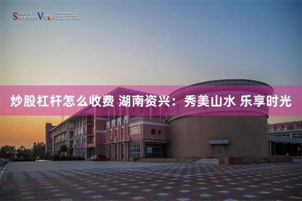 炒股杠杆怎么收费 湖南资兴：秀美山水 乐享时光