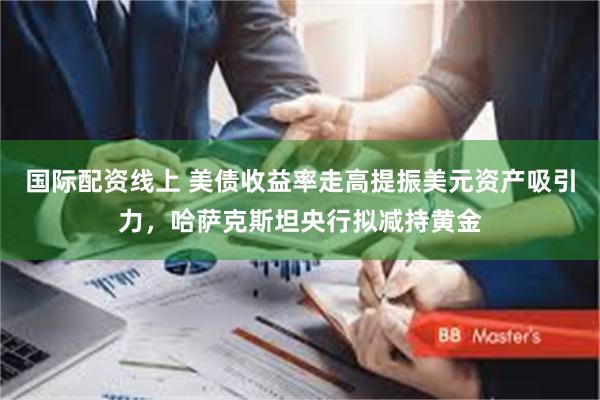 国际配资线上 美债收益率走高提振美元资产吸引力，哈萨克斯坦央行拟减持黄金