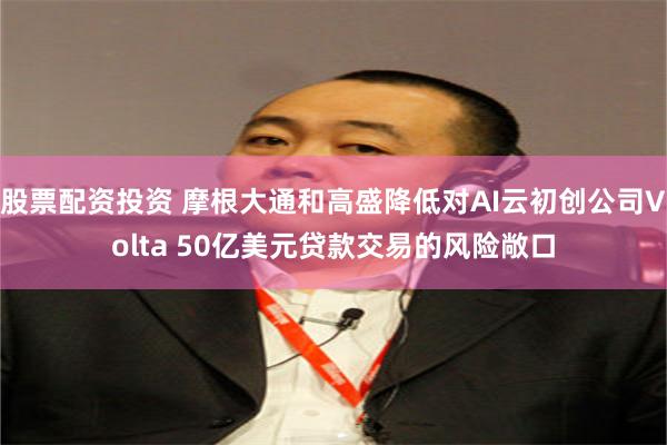 股票配资投资 摩根大通和高盛降低对AI云初创公司Volta 50亿美元贷款交易的风险敞口
