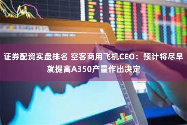 证券配资实盘排名 空客商用飞机CEO：预计将尽早就提高A350产量作出决定
