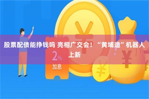 股票配债能挣钱吗 亮相广交会！“黄埔造”机器人上新