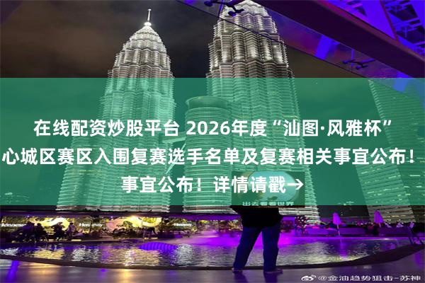 在线配资炒股平台 2026年度“汕图·风雅杯”朗诵大赛中心城区赛区入围复赛选手名单及复赛相关事宜公布！详情请戳→