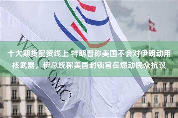 十大期货配资线上 特朗普称美国不会对伊朗动用核武器，伊总统称美国封锁旨在煽动民众抗议