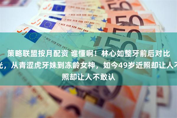 策略联盟按月配资 谁懂啊！林心如整牙前后对比照曝光，从青涩虎牙妹到冻龄女神，如今49岁近照却让人不敢认